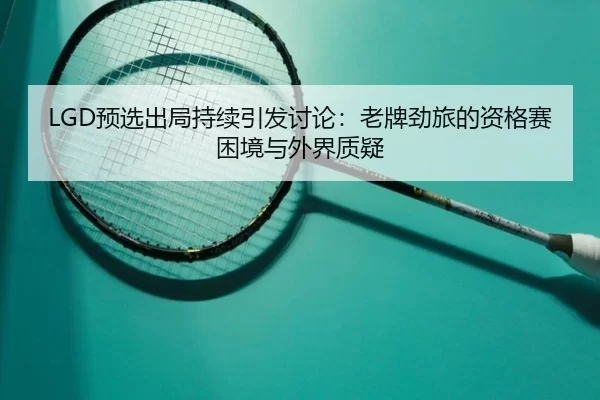 LGD预选出局持续引发讨论：老牌劲旅的资格赛困境与外界质疑